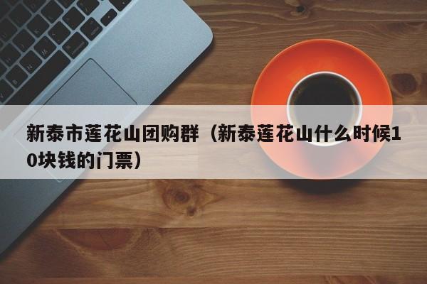 新泰市莲花山团购群（新泰莲花山什么时候10块钱的门票）