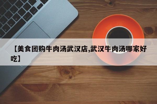 【美食团购牛肉汤武汉店,武汉牛肉汤哪家好吃】