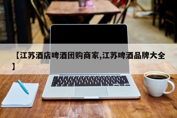 【江苏酒店啤酒团购商家,江苏啤酒品牌大全】