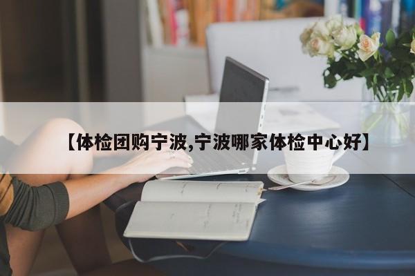 【体检团购宁波,宁波哪家体检中心好】
