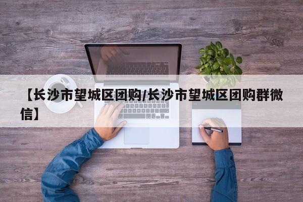 【长沙市望城区团购／长沙市望城区团购群微信】