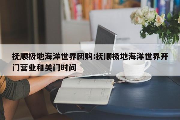 抚顺极地海洋世界团购：抚顺极地海洋世界开门营业和关门时间