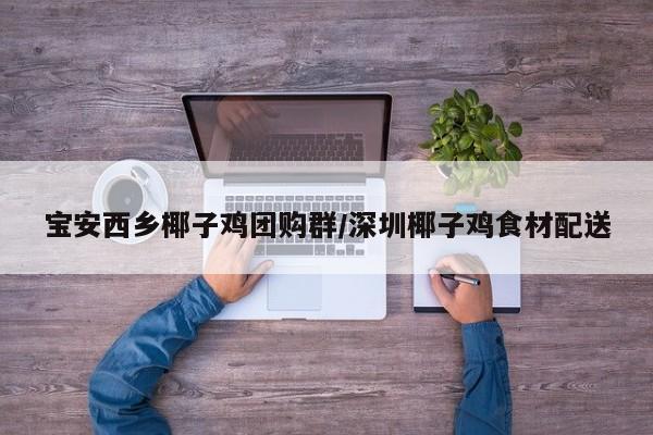 宝安西乡椰子鸡团购群／深圳椰子鸡食材配送