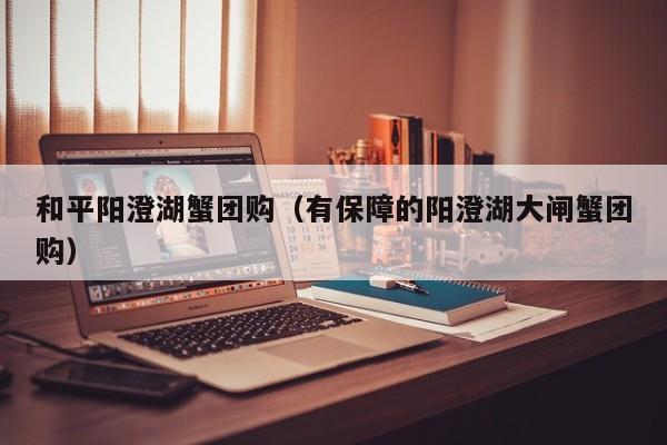 和平阳澄湖蟹团购（有保障的阳澄湖大闸蟹团购）