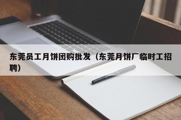 东莞员工月饼团购批发（东莞月饼厂临时工招聘）