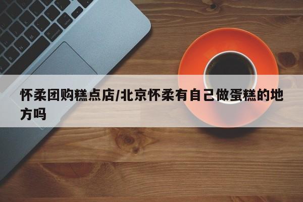 怀柔团购糕点店／北京怀柔有自己做蛋糕的地方吗