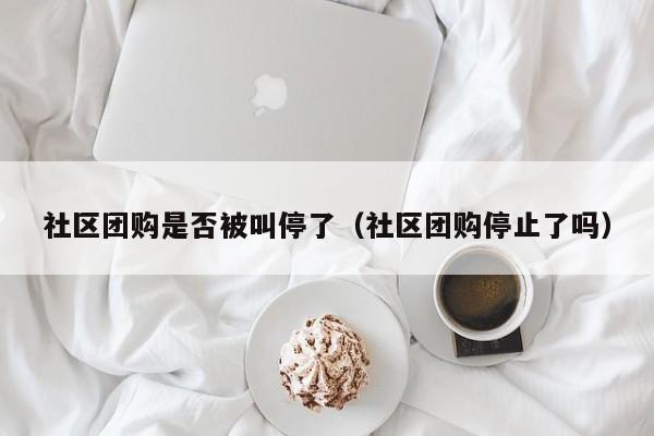 社区团购是否被叫停了（社区团购停止了吗）