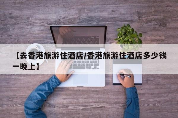 【去香港旅游住酒店／香港旅游住酒店多少钱一晚上】