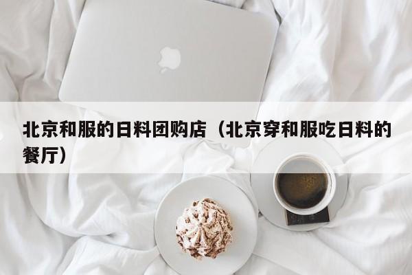 北京和服的日料团购店（北京穿和服吃日料的餐厅）