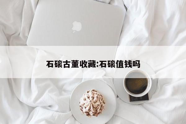 石磙古董收藏：石磙值钱吗