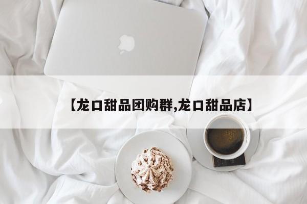 【龙口甜品团购群,龙口甜品店】