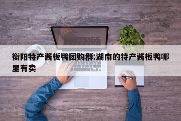 衡阳特产酱板鸭团购群：湖南的特产酱板鸭哪里有卖