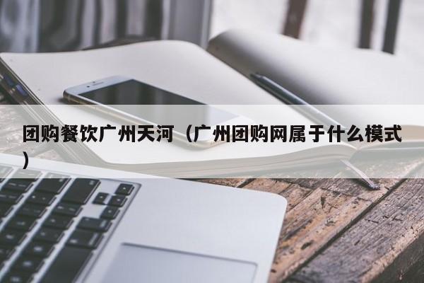 团购餐饮广州天河（广州团购网属于什么模式）