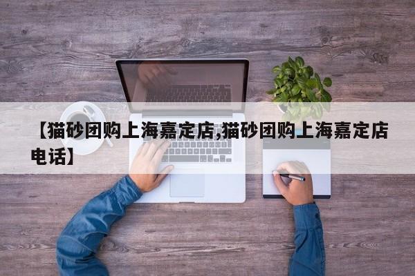 【猫砂团购上海嘉定店,猫砂团购上海嘉定店电话】