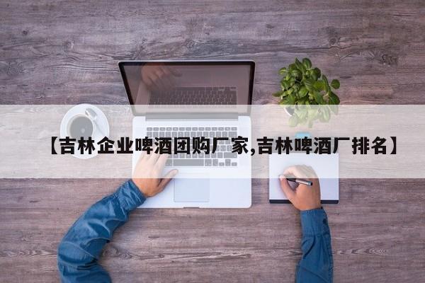 【吉林企业啤酒团购厂家,吉林啤酒厂排名】