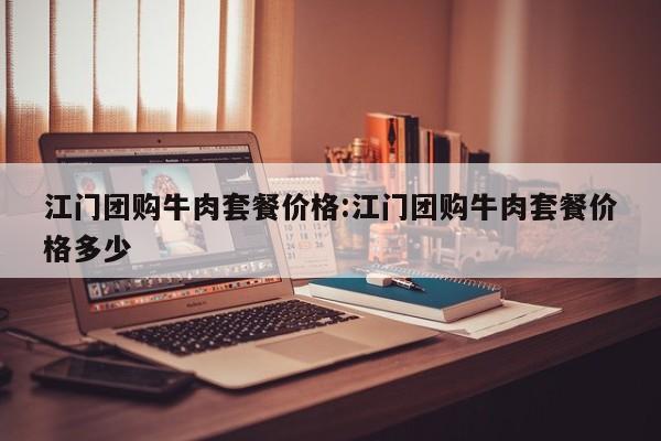 江门团购牛肉套餐价格：江门团购牛肉套餐价格多少