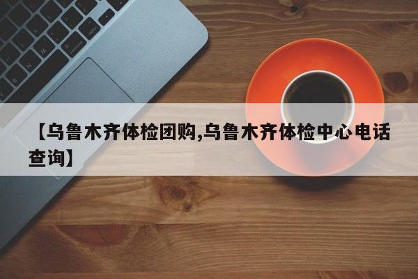 【乌鲁木齐体检团购,乌鲁木齐体检中心电话查询】