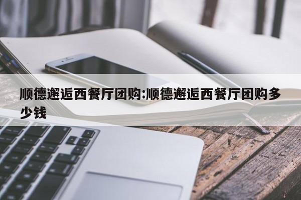 顺德邂逅西餐厅团购：顺德邂逅西餐厅团购多少钱