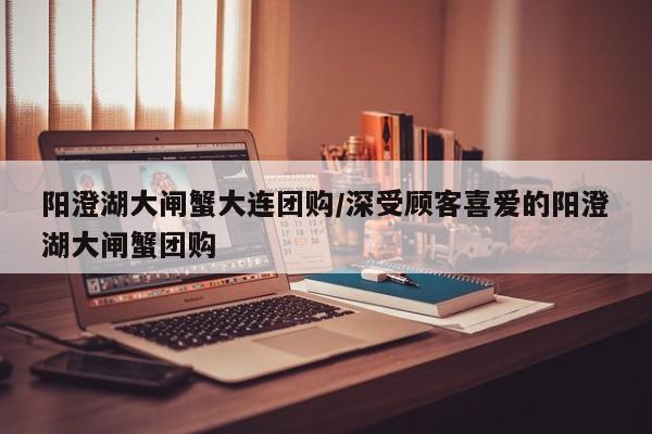 阳澄湖大闸蟹大连团购／深受顾客喜爱的阳澄湖大闸蟹团购
