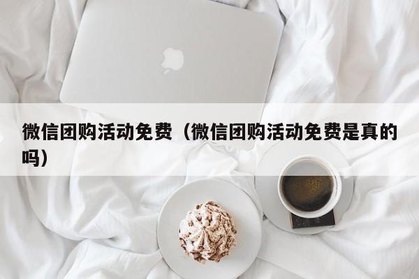 微信团购活动免费（微信团购活动免费是真的吗）