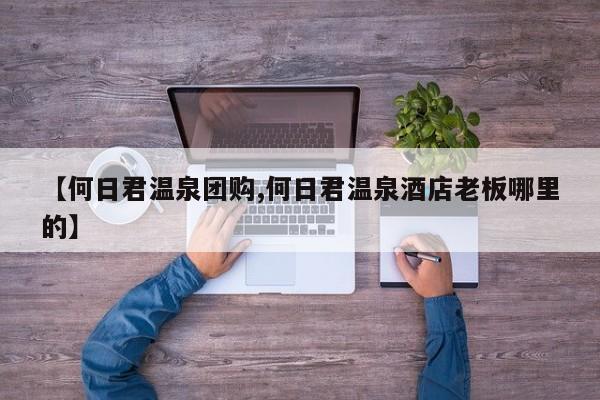【何日君温泉团购,何日君温泉酒店老板哪里的】