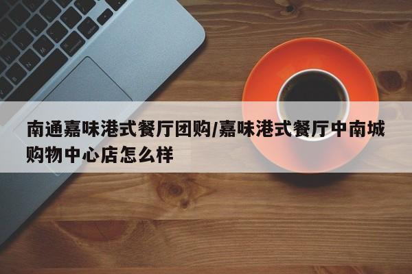 南通嘉味港式餐厅团购／嘉味港式餐厅中南城购物中心店怎么样