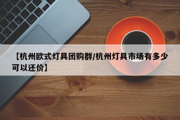 【杭州欧式灯具团购群／杭州灯具市场有多少可以还价】