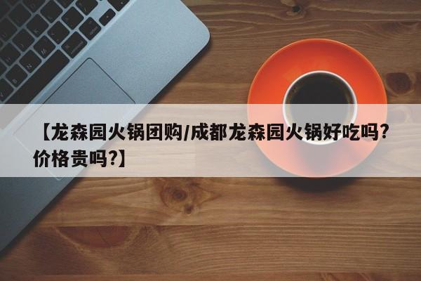 【龙森园火锅团购／成都龙森园火锅好吃吗？价格贵吗？】