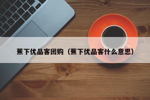 蕉下优品客团购（蕉下优品客什么意思）