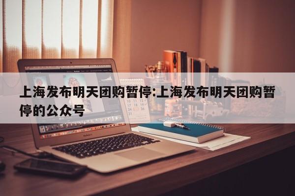 上海发布明天团购暂停：上海发布明天团购暂停的公众号
