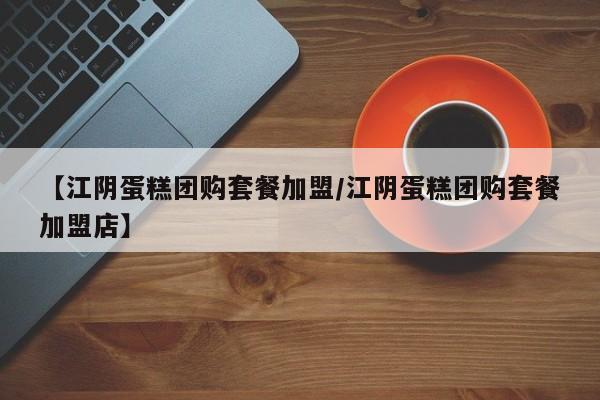 【江阴蛋糕团购套餐加盟／江阴蛋糕团购套餐加盟店】