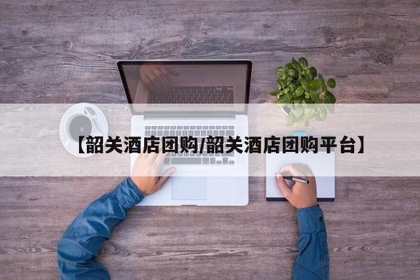 【韶关酒店团购／韶关酒店团购平台】