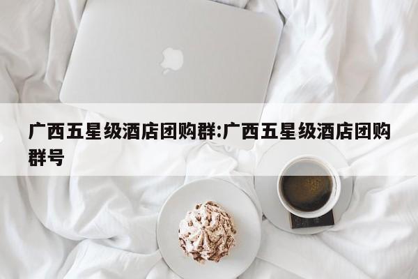 广西五星级酒店团购群：广西五星级酒店团购群号