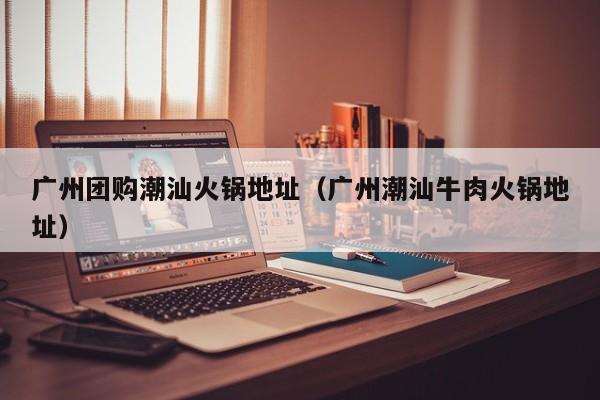 广州团购潮汕火锅地址（广州潮汕牛肉火锅地址）