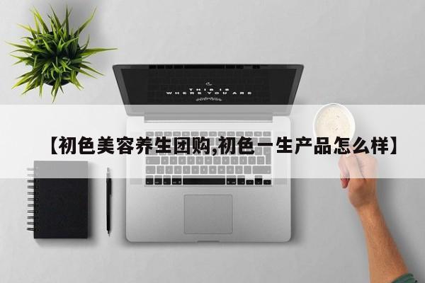 【初色美容养生团购,初色一生产品怎么样】