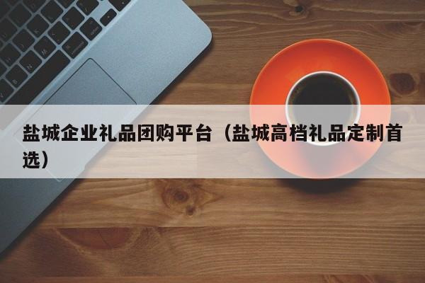 盐城企业礼品团购平台（盐城高档礼品定制首选）