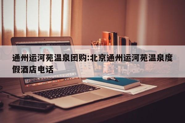 通州运河苑温泉团购：北京通州运河苑温泉度假酒店电话