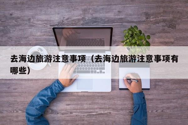 去海边旅游注意事项（去海边旅游注意事项有哪些）