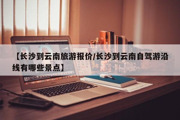 【长沙到云南旅游报价／长沙到云南自驾游沿线有哪些景点】