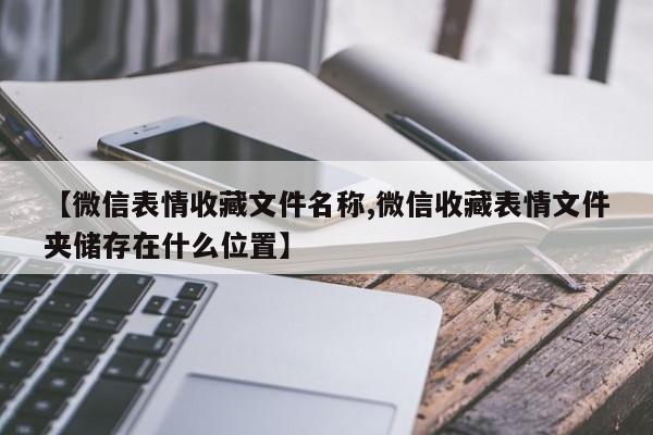 【微信表情收藏文件名称,微信收藏表情文件夹储存在什么位置】
