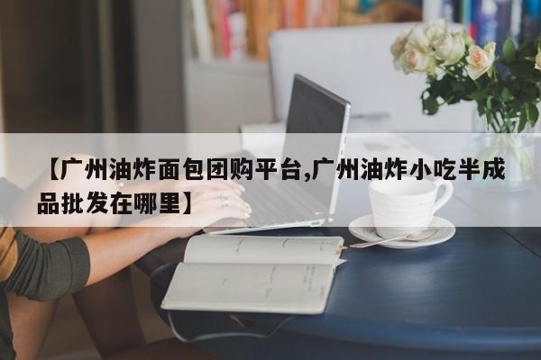【广州油炸面包团购平台,广州油炸小吃半成品批发在哪里】