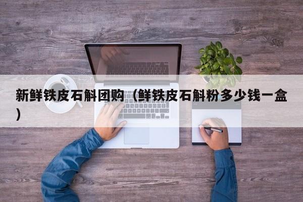 新鲜铁皮石斛团购（鲜铁皮石斛粉多少钱一盒）