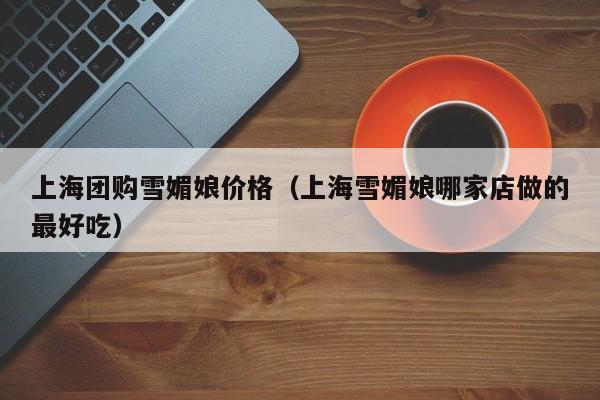 上海团购雪媚娘价格（上海雪媚娘哪家店做的最好吃）