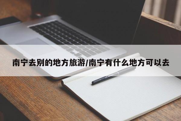 南宁去别的地方旅游／南宁有什么地方可以去