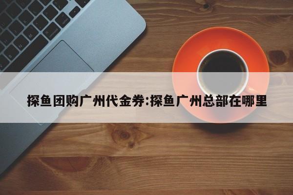 探鱼团购广州代金券：探鱼广州总部在哪里