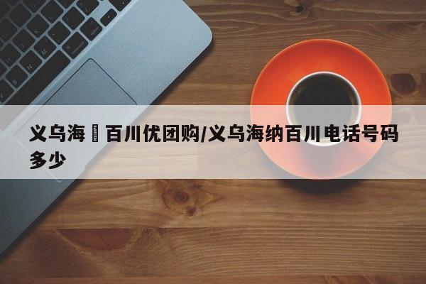 义乌海汭百川优团购／义乌海纳百川电话号码多少