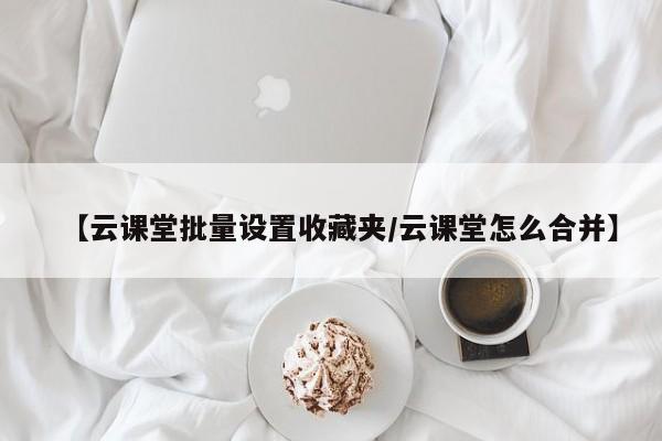 【云课堂批量设置收藏夹／云课堂怎么合并】