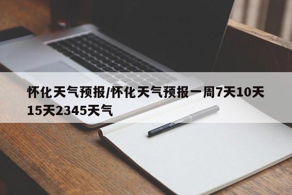 怀化天气预报／怀化天气预报一周7天10天15天2345天气