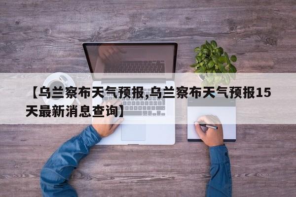 【乌兰察布天气预报,乌兰察布天气预报15天最新消息查询】