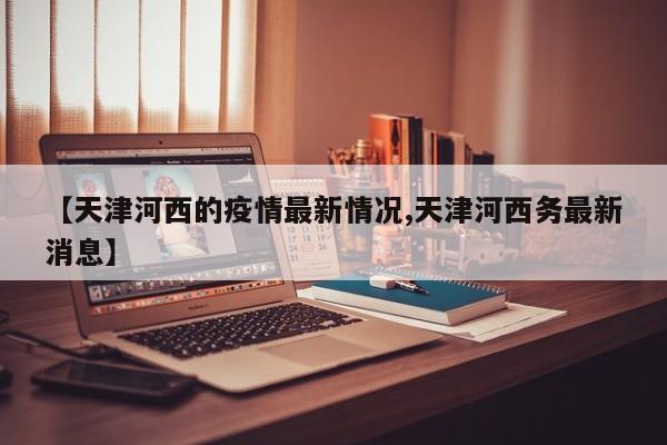 【天津河西的疫情最新情况,天津河西务最新消息】
